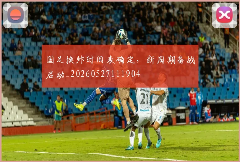 国足换帅时间表确定，新周期备战启动_20260527111904