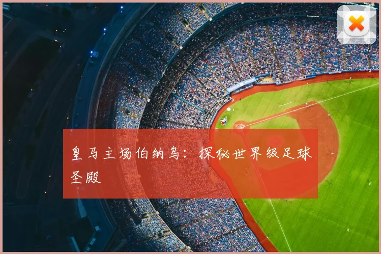 皇马主场伯纳乌:探秘世界级足球圣殿