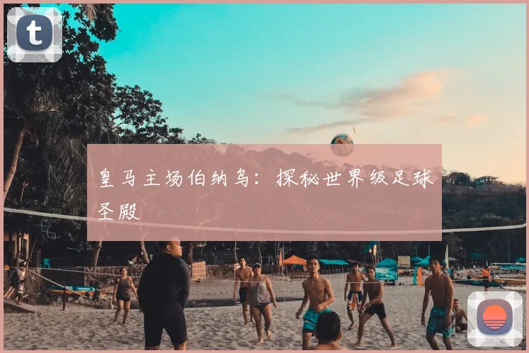 皇马主场伯纳乌:探秘世界级足球圣殿