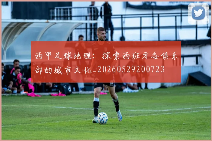 西甲足球地理:探索西班牙各俱乐部的城市文化_20260529200723