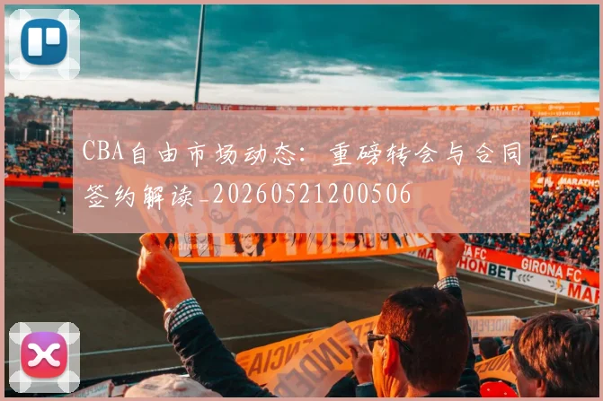 CBA自由市场动态：重磅转会与合同签约解读_20260521200506