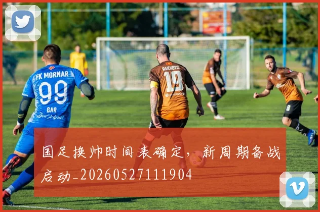 国足换帅时间表确定,新周期备战启动_20260527111904