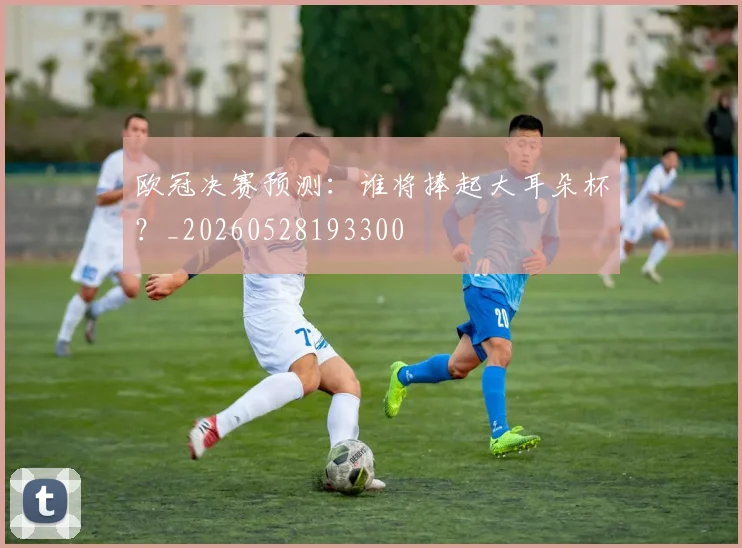 欧冠决赛预测:谁将捧起大耳朵杯?_20260528193300